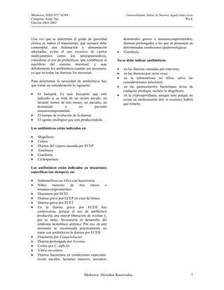 Medwave, ISSN 0717-6384                                     Generalidades Sobre la Diarrea Aguda Infecciosa
Congreso, Simp. Sat.                                                                                  Wu E
Edición Abril 2002



Una vez que se determina el grado de gravedad              desnutridos graves o inmunocomprometidos;
clínica se indica el tratamiento, que siempre debe         diarreas prolongadas o las que se presentan en
contemplar una hidratación y alimentación                  determinadas condiciones epidemiológicas.
adecuadas, evitar el uso excesivo de ciertos           •   Giardiasis.
medicamentos como los antiespasmódicos,
considerar el uso de probióticos, que restablecen el   No se debe indicar antibióticos:
equilibrio del sistema intestinal, y usar
debidamente los antibióticos cuando sea necesario,     •   en las diarreas causadas por rotavirus;
ya que no todas las diarreas los necesitan.            •   en las diarreas por otros virus;
                                                       •   en la salmonelosis no tífica, salvo las
Para determinar la necesidad de antibióticos hay           consideraciones anteriores;
que tomar en consideración lo siguiente:               •   en las gastroenteritis bacterianas leves de
                                                           cualquier etiología, incluso la shigellosis;
•   El huésped. Es más frecuente que esté              •   en la criptosporidiasis, aunque sólo porque no
    indicado si se trata de un recién nacido, un           existe un medicamento útil; si existiera, habría
    lactante menor de tres meses, un anciano, un           que tratarla.
    desnutrido         o        un        paciente
    inmunocomprometido.
•   El tiempo de evolución de la diarrea.
•   El agente etiológico que está produciéndola.

Los antibióticos están indicados en:

•   Shigellosis
•   Cólera
•   Diarrea del viajero causada por ECEP
•   Amebiasis
•   Giardiasis
•   Ciclosporiasis

Los antibióticos están indicados en situaciones
específicas (no siempre), en:

•   Salmonellosis no tífica con bacteremia
•   Niños      menores       de    tres    meses o
    inmunocomprometidos
•   Disentería por ECEI
•   Diarrea grave por ECEP en caso de brotes
•   Diarrea grave por ECET
•   En la diarrea grave por ECEH hay
    controversia, porque el uso de antibiótico
    produciría una mayor liberación de toxinas y,
    por lo tanto, favorecería el desarrollo del
    síndrome hemolitico urémico. Por eso, en este
    momento se recomienda prácticamente no
    tratar con antibióticos la diarrea por ECEH.
•   Disentería por Campylobacter
•   Diarrea prolongada por Yersinia
•   Colitis por C. difficile
•   Vibrio no-cólera
•   Diarrea bacteriana en condiciones especiales:
    recién nacidos, lactantes menores, ancianos,



                                    Medwave. Derechos Reservados.                                        7
 