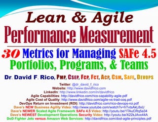 Lean & Agile
Performance Measurement
30 Metrics for Managing SAFe 4.5
Portfolios, Programs, & Teams
Dr. David F. Rico, PMP, CSEP, FCP, FCT, ACP, CSM, SAFE, DEVOPS
Twitter: @dr_david_f_rico
Website: http://www.davidfrico.com
LinkedIn: http://www.linkedin.com/in/davidfrico
Agile Capabilities: http://davidfrico.com/rico-capability-agile.pdf
Agile Cost of Quality: http://www.davidfrico.com/agile-vs-trad-coq.pdf
DevOps Return on Investment (ROI): http://davidfrico.com/rico-devops-roi.pdf
Dave’s NEW Business Agility Video: http://www.youtube.com/watch?v=hTvtsAkL8xU
Dave’s NEWER Scaled Agile Framework SAFe 4.5 Video: http://youtu.be/1TAuCRq5a34
Dave’s NEWEST Development Operations Security Video: http://youtu.be/X22kJAvx44A
DoD Fighter Jets versus Amazon Web Services: http://davidfrico.com/dod-agile-principles.pdf
 