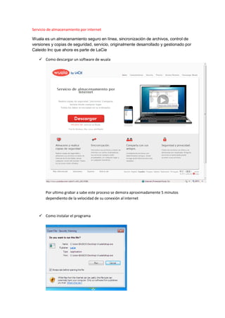 Servicio de almacenamiento por internet
Wuala es un almacenamiento seguro en línea, sincronización de archivos, control de
versiones y copias de seguridad, servicio, originalmente desarrollado y gestionado por
Caleido Inc que ahora es parte de LaCie
Como descargar un software de wuala
Por ultimo grabar a sabe este proceso se demora aproximadamente 5 minutos
dependiento de la velocidad de su conexión al internet
Como instalar el programa