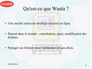 Qu'est-ce que Wuala ?
●

●

●

Une société suisse de stockage sécurisé en ligne.
Partout dans le monde : consultation, ajout, modification des
fichiers.
Partager ses fichiers avec l'utilisateur de son choix.

07/01/2014

2

 