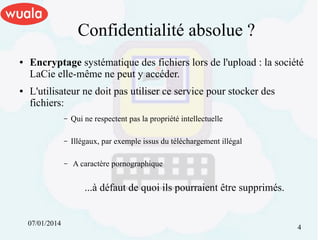 Confidentialité absolue ?
●

●

Encryptage systématique des fichiers lors de l'upload : la société
LaCie elle-même ne peut y accéder.
L'utilisateur ne doit pas utiliser ce service pour stocker des
fichiers:
–

Qui ne respectent pas la propriété intellectuelle

–

Illégaux, par exemple issus du téléchargement illégal

–

A caractère pornographique

...à défaut de quoi ils pourraient être supprimés.
07/01/2014

4

 