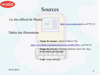 Sources
Le site officiel de Wuala :
http://www.wuala.com/fr, au 07/01/14

Tables des illustrations
●

Image du masque : photo de Bruce Clay

http://www.flickr.com/photos/bruceclay/4120613074/, au 07/01/14
●

●

07/01/2014

Image du serveur :Lawrence Berkeley Nat'l Lab - Roy
Kaltschmidt, photographe
Logo: image publique

6

 