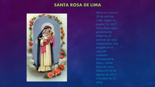 SANTA ROSA DE LIMA
Nació en Lima el
30 de abril de
1586. Según su
madre, En 1617,
Santa Rosa cayó
gravemente
enferma, al
parecer por una
tuberculosis. Fue
acogida en la
casa del
contador
Gonzalo de la
Maza,. Santa
Rosa de Lima
falleció el 24 de
agosto de 1617,
a la edad de 31
años.
 