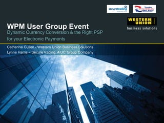 WPM User Group Event
Dynamic Currency Conversion & the Right PSP
for your Electronic Payments
Catherine Cullen - Western Union Business Solutions
Lynne Harris – SecureTrading, A UC Group Company
 
