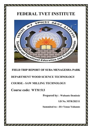 1
FEDERAL TVET INSTITUTE
FIELD TRIP REPORT OF SUBA MENAGESHA PARK
DEPARTMENT WOOD SCIENCE TECHNOLOGY
COURSE: - SAW MILLING TECHNOLOGY
Course code: WTM 513
Prepared by: - Wubante Demissie
I.D No. MTR/282/11
Summited to: - D/r Yonas Yuhanns
 