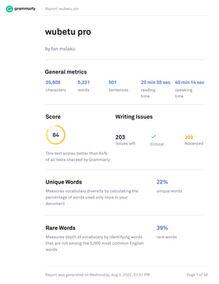 Report: wubetu pro
Page 1 of 40
Report was generated on Wednesday, Aug 3, 2022, 07:01 PM
wubetu pro
by fan melaku
General metrics
35,608 5,231 501 20 min 55 sec 40 min 14 sec
characters words sentences reading
time
speaking
time
Score Writing Issues
84
This text scores better than 84%
of all texts checked by Grammarly
203
Issues left Critical
203
Advanced
Unique Words 22%
Measures vocabulary diversity by calculating the
percentage of words used only once in your
document
unique words
Rare Words 39%
Measures depth of vocabulary by identifying words
that are not among the 5,000 most common English
words.
rare words
 