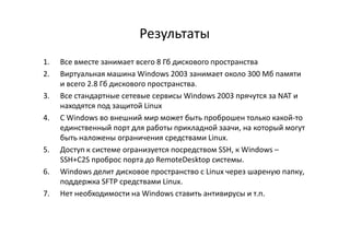 Результаты
1. Все вместе занимает всего 8 Гб дискового пространства
2. Виртуальная машина Windows 2003 занимает около 300 Мб памяти
и всего 2.8 Гб дискового пространства.
3. Все стандартные сетевые сервисы Windows 2003 прячутся за NAT и
находятся под защитой Linux
4. С Windows во внешний мир может быть проброшен только какой-то
единственный порт для работы прикладной заачи, на который могутединственный порт для работы прикладной заачи, на который могут
быть наложены ограничения средствами Linux.
5. Доступ к системе огранизуется посредством SSH, к Windows –
SSH+C2S проброс порта до RemoteDesktop системы.
6. Windows делит дисковое пространство с Linux через шареную папку,
поддержка SFTP средствами Linux.
7. Нет необходимости на Windows ставить антивирусы и т.п.
 