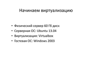 Начинаем виртуализацию
• Физический сервер 60 Гб диск
• Серверная ОС: Ubuntu 13.04• Серверная ОС: Ubuntu 13.04
• Виртуализация: Virtualbox
• Гостевая ОС: Windows 2003
 