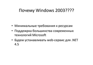 Почему Windows 2003????
• Минимальные требования к ресурсам
• Поддежрка большинства современных• Поддежрка большинства современных
технологий Microsoft
• Будем устанавливать web-сервис для .NET
4.5
 