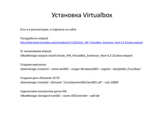 Установка Virtualbox
Есть и в репозитории, и отдельно на сайте
Понадобится extpack
http://download.virtualbox.org/virtualbox/4.2.10/Oracle_VM_VirtualBox_Extension_Pack-4.2.10.vbox-extpack
Ус танавливаем extpack
VBoxManage extpack install Oracle_VM_VirtualBox_Extension_Pack-4.2.10.vbox-extpack
Создаем виртуалку:
vboxmanage createvm --name win001 --ostype Windows2003 --register --basefolder /srv/vbox/
Создаем диск объемом 10 Гб:
vboxmanage createhd --filename "/srv/vbox/win001/win001.vdi" --size 10000
подключаем контроллер диска IDE:
VBoxManage storagectl win001 --name IDEController --add ide
 