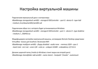 Настройка виртуальной машины
Подключаем виртуальный диск к контроллеру:
VBoxManage storageattach win001 --storagectl IDEController --port 0 --device 0 --type hdd
–medium /srv/vbox/win001/win001.vdi
Подключаем образ iso с которого будет устанавливаться Windows:
VBoxManage storageattach win001 --storagectl IDEController --port 1 --device 0 --type dvddrive
--medium /.../ОБРАЗ.iso--medium /.../ОБРАЗ.iso
Модифицируем настройки виртуальной машины, активируем Remote Desktop средствами
VirtualBox только для localhost. Включаем NAT:
VBoxManage modifyvm win001 --floppy disabled --audio none --memory 1024 --cpus 1
--boot1 dvd --nic1 nat --vram 128 --vrde on --vrdeport 43389 --vrdeaddress 127.0.0.1
Делаем шареной папку /media (в Windows станет видна как второй диск)
VBoxManage sharedfolder add win001 --name share1 --hostpath "/media" --automount
 