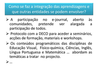 Como se faz a integração das aprendizagens e
que outras entidades se podem envolver?
 A participação no e-journal, aberto às
comunidades, pretende ver alargada a
participação de todos.
 Protocolo com a DECO para aceder a seminários,
acções de formação, materiais e workshops.
 Os conteúdos programáticos das disciplinas de
Educação Visual, Físico-química, Ciências, Inglês,
Língua Portuguesa e Matemática … abordam as
temáticas a tratar no projecto.
…
 