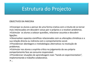 OBJECTIVOS DA PARCERIA
Encorajar os alunos a pensar de uma forma criativa com o intuito de os tornar
mais interessados em descobrir coisas por si próprios e a resolver problemas.
Estimular os alunos a colocar questões, relacionar assuntos e descobrir
ligações.
Desenvolver aspectos científicos relacionados com as alterações climáticas e a
sua relação directa ou indirecta com o comportamento social.
Providenciar abordagens e metodologias alternativas na resolução de
problemas.
Estimular nos alunos o espírito crítico no julgamento do seu próprio
comportamento face ao consumo responsável.
Providenciar situações de aprendizagem reais “hands on experimentation”,
implementando o trabalho colaborativo.
…
Estrutura do Projecto
 