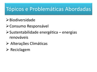 Tópicos e Problemáticas Abordadas
Biodiversidade
Consumo Responsável
Sustentabilidade energética – energias
renováveis
 Alterações Climáticas
 Reciclagem
 