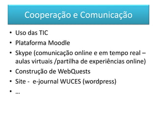 Cooperação e Comunicação
• Uso das TIC
• Plataforma Moodle
• Skype (comunicação online e em tempo real –
aulas virtuais /partilha de experiências online)
• Construção de WebQuests
• Site - e-journal WUCES (wordpress)
• …
 