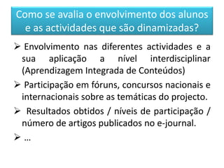Como se avalia o envolvimento dos alunos
e as actividades que são dinamizadas?
 Envolvimento nas diferentes actividades e a
sua aplicação a nível interdisciplinar
(Aprendizagem Integrada de Conteúdos)
 Participação em fóruns, concursos nacionais e
internacionais sobre as temáticas do projecto.
 Resultados obtidos / níveis de participação /
número de artigos publicados no e-journal.
 …
 