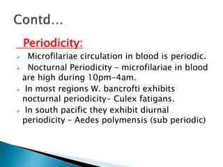 Periodicity:
 Microfilariae circulation in blood is periodic.
 Nocturnal Periodicity – microfilariae in blood
are high during 10pm-4am.
 In most regions W. bancrofti exhibits
nocturnal periodicity- Culex fatigans.
 In south pacific they exhibit diurnal
periodicity – Aedes polymensis (sub periodic)
 