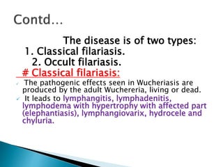 The disease is of two types:
1. Classical filariasis.
2. Occult filariasis.
# Classical filariasis:
 The pathogenic effects seen in Wucheriasis are
produced by the adult Wuchereria, living or dead.
 It leads to lymphangitis, lymphadenitis,
lymphodema with hypertrophy with affected part
(elephantiasis), lymphangiovarix, hydrocele and
chyluria.
 