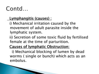 Lymphangitis (causes) :
i) Mechanical irritation caused by the
movement of adult parasite inside the
lymphatic system.
ii) Secretion of some toxic fluid by fertilised
female at the time of parturition.
Causes of lymphatic Obstruction:
i) Mechanical blocking of lumen by dead
worms ( single or bunch) which acts as an
embolus.
 