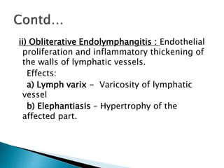 ii) Obliterative Endolymphangitis : Endothelial
proliferation and inflammatory thickening of
the walls of lymphatic vessels.
Effects:
a) Lymph varix - Varicosity of lymphatic
vessel
b) Elephantiasis – Hypertrophy of the
affected part.
 