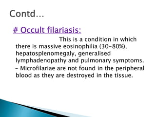 # Occult filariasis:
This is a condition in which
there is massive eosinophilia (30-80%),
hepatosplenomegaly, generalised
lymphadenopathy and pulmonary symptoms.
- Microfilariae are not found in the peripheral
blood as they are destroyed in the tissue.
 