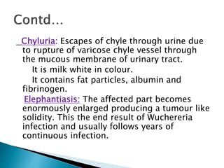 Chyluria: Escapes of chyle through urine due
to rupture of varicose chyle vessel through
the mucous membrane of urinary tract.
It is milk white in colour.
It contains fat particles, albumin and
fibrinogen.
Elephantiasis: The affected part becomes
enormously enlarged producing a tumour like
solidity. This the end result of Wuchereria
infection and usually follows years of
continuous infection.
 
