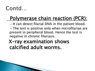 Polymerase chain reaction (PCR):
- It can detect filarial DNA in the patient blood.
- The test is positive only when microfilariae are
present in peripheral blood. Hence the test is
negative in chronic filariasis.
X-ray examination shows
calcified adult worms.
 