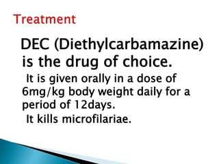 DEC (Diethylcarbamazine)
is the drug of choice.
It is given orally in a dose of
6mg/kg body weight daily for a
period of 12days.
It kills microfilariae.
 