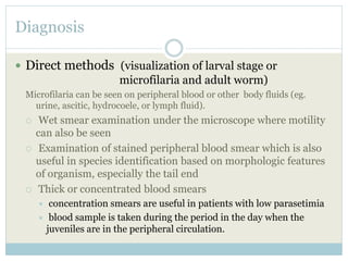 Diagnosis
 Direct methods (visualization of larval stage or
microfilaria and adult worm)
Microfilaria can be seen on peripheral blood or other body fluids (eg.
urine, ascitic, hydrocoele, or lymph fluid).
 Wet smear examination under the microscope where motility
can also be seen
 Examination of stained peripheral blood smear which is also
useful in species identification based on morphologic features
of organism, especially the tail end
 Thick or concentrated blood smears
 concentration smears are useful in patients with low parasetimia
 blood sample is taken during the period in the day when the
juveniles are in the peripheral circulation.
 