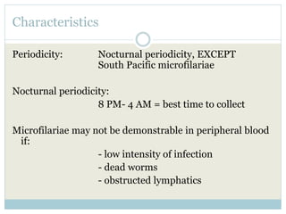 Characteristics
Periodicity: Nocturnal periodicity, EXCEPT
South Pacific microfilariae
Nocturnal periodicity:
8 PM- 4 AM = best time to collect
Microfilariae may not be demonstrable in peripheral blood
if:
- low intensity of infection
- dead worms
- obstructed lymphatics
 