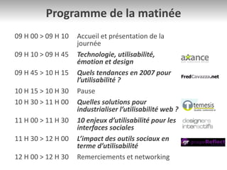 Programme de la matinée
09 H 00 > 09 H 10 Accueil et présentation de la
journée
09 H 10 > 09 H 45 Technologie, utilisabilité,
émotion et design
09 H 45 > 10 H 15 Quels tendances en 2007 pour
l’utilisabilité ?
10 H 15 > 10 H 30 Pause
10 H 30 > 11 H 00 Quelles solutions pour
industrialiser l’utilisabilité web ?
11 H 00 > 11 H 30 10 enjeux d’utilisabilité pour les
interfaces sociales
11 H 30 > 12 H 00 L’impact des outils sociaux en
terme d’utilisabilité
12 H 00 > 12 H 30 Remerciements et networking
 