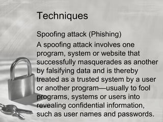 Techniques
Spoofing attack (Phishing)
A spoofing attack involves one
program, system or website that
successfully masquerades as another
by falsifying data and is thereby
treated as a trusted system by a user
or another program—usually to fool
programs, systems or users into
revealing confidential information,
such as user names and passwords.
 