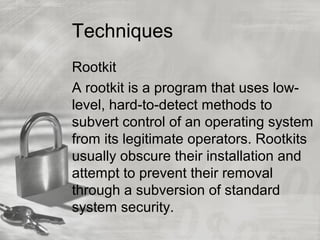Techniques
Rootkit
A rootkit is a program that uses low-
level, hard-to-detect methods to
subvert control of an operating system
from its legitimate operators. Rootkits
usually obscure their installation and
attempt to prevent their removal
through a subversion of standard
system security.
 