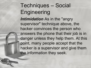 Techniques – Social
Engineering
Intimidation As in the "angry
supervisor" technique above, the
hacker convinces the person who
answers the phone that their job is in
danger unless they help them. At this
point, many people accept that the
hacker is a supervisor and give them
the information they seek.
 