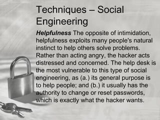Techniques – Social
Engineering
Helpfulness The opposite of intimidation,
helpfulness exploits many people's natural
instinct to help others solve problems.
Rather than acting angry, the hacker acts
distressed and concerned. The help desk is
the most vulnerable to this type of social
engineering, as (a.) its general purpose is
to help people; and (b.) it usually has the
authority to change or reset passwords,
which is exactly what the hacker wants.
 