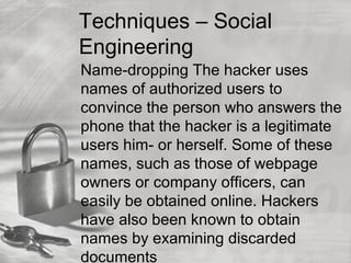 Techniques – Social
Engineering
Name-dropping The hacker uses
names of authorized users to
convince the person who answers the
phone that the hacker is a legitimate
users him- or herself. Some of these
names, such as those of webpage
owners or company officers, can
easily be obtained online. Hackers
have also been known to obtain
names by examining discarded
documents
 
