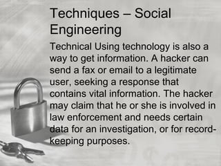 Techniques – Social
Engineering
Technical Using technology is also a
way to get information. A hacker can
send a fax or email to a legitimate
user, seeking a response that
contains vital information. The hacker
may claim that he or she is involved in
law enforcement and needs certain
data for an investigation, or for record-
keeping purposes.
 