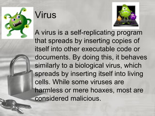Virus
A virus is a self-replicating program
that spreads by inserting copies of
itself into other executable code or
documents. By doing this, it behaves
similarly to a biological virus, which
spreads by inserting itself into living
cells. While some viruses are
harmless or mere hoaxes, most are
considered malicious.
 