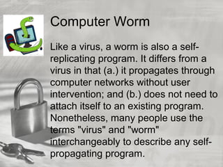 Computer Worm
Like a virus, a worm is also a self-
replicating program. It differs from a
virus in that (a.) it propagates through
computer networks without user
intervention; and (b.) does not need to
attach itself to an existing program.
Nonetheless, many people use the
terms "virus" and "worm"
interchangeably to describe any self-
propagating program.
 