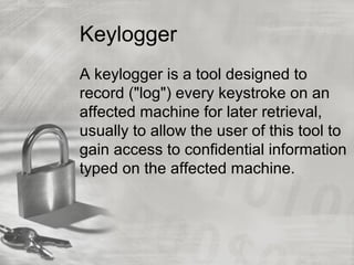 Keylogger
A keylogger is a tool designed to
record ("log") every keystroke on an
affected machine for later retrieval,
usually to allow the user of this tool to
gain access to confidential information
typed on the affected machine.
 