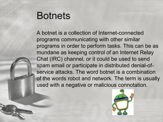 Botnets
A botnet is a collection of Internet-connected
programs communicating with other similar
programs in order to perform tasks. This can be as
mundane as keeping control of an Internet Relay
Chat (IRC) channel, or it could be used to send
spam email or participate in distributed denial-of-
service attacks. The word botnet is a combination
of the words robot and network. The term is usually
used with a negative or malicious connotation.
 