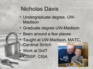 Nicholas Davis
• Undergraduate degree, UW-
Madison
• Graduate degree UW-Madison
• Been around a few places
• Taught at UW-Madison, MATC,
Cardinal Stritch
• Work at DoIT
• CISSP, CISA
 