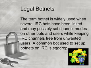 Legal Botnets
The term botnet is widely used when
several IRC bots have been linked
and may possibly set channel modes
on other bots and users while keeping
IRC channels free from unwanted
users. A common bot used to set up
botnets on IRC is eggdrop.
 
