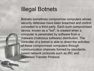 Illegal Botnets
Botnets sometimes compromise computers whose
security defenses have been breached and control
conceded to a third party. Each such compromised
device, known as a "bot", is created when a
computer is penetrated by software from a
malware (malicious software) distribution. The
controller of a botnet is able to direct the activities
of these compromised computers through
communication channels formed by standards-
based network protocols such as IRC and
Hypertext Transfer Protocol
 