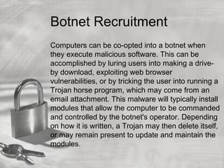 Botnet Recruitment
Computers can be co-opted into a botnet when
they execute malicious software. This can be
accomplished by luring users into making a drive-
by download, exploiting web browser
vulnerabilities, or by tricking the user into running a
Trojan horse program, which may come from an
email attachment. This malware will typically install
modules that allow the computer to be commanded
and controlled by the botnet's operator. Depending
on how it is written, a Trojan may then delete itself,
or may remain present to update and maintain the
modules.
 