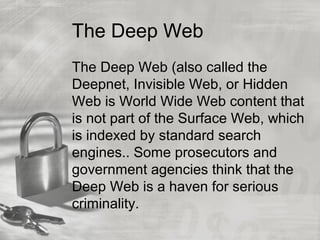 The Deep Web
The Deep Web (also called the
Deepnet, Invisible Web, or Hidden
Web is World Wide Web content that
is not part of the Surface Web, which
is indexed by standard search
engines.. Some prosecutors and
government agencies think that the
Deep Web is a haven for serious
criminality.
 