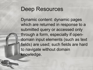 Deep Resources
Dynamic content: dynamic pages
which are returned in response to a
submitted query or accessed only
through a form, especially if open-
domain input elements (such as text
fields) are used; such fields are hard
to navigate without domain
knowledge.
 