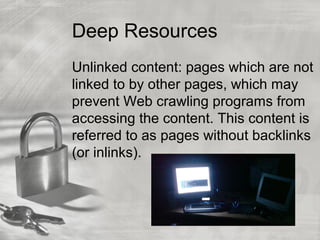 Deep Resources
Unlinked content: pages which are not
linked to by other pages, which may
prevent Web crawling programs from
accessing the content. This content is
referred to as pages without backlinks
(or inlinks).
 