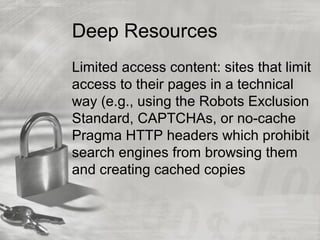 Deep Resources
Limited access content: sites that limit
access to their pages in a technical
way (e.g., using the Robots Exclusion
Standard, CAPTCHAs, or no-cache
Pragma HTTP headers which prohibit
search engines from browsing them
and creating cached copies
 