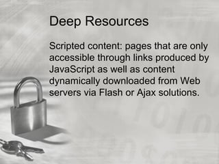 Deep Resources
Scripted content: pages that are only
accessible through links produced by
JavaScript as well as content
dynamically downloaded from Web
servers via Flash or Ajax solutions.
 